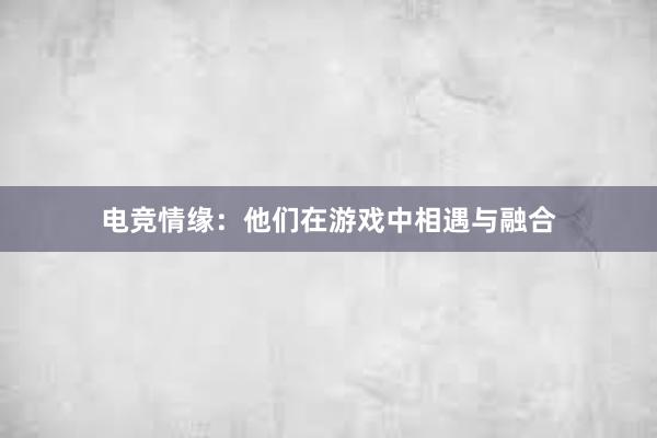 电竞情缘：他们在游戏中相遇与融合