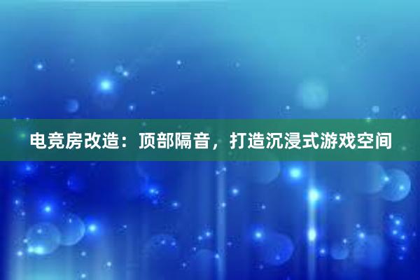 电竞房改造：顶部隔音，打造沉浸式游戏空间