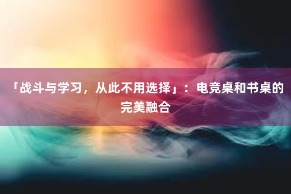 「战斗与学习，从此不用选择」：电竞桌和书桌的完美融合