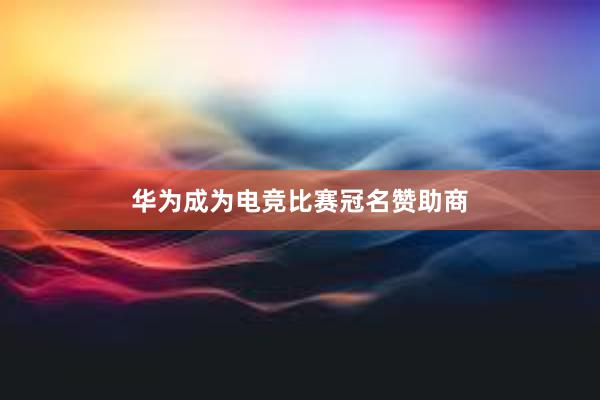 华为成为电竞比赛冠名赞助商