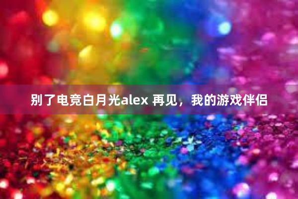 别了电竞白月光alex 再见，我的游戏伴侣