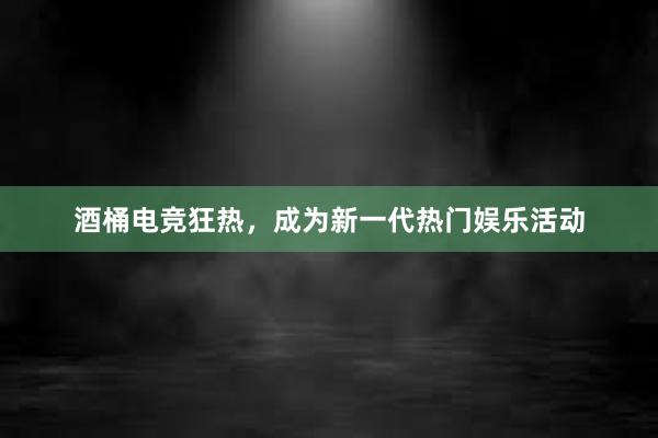 酒桶电竞狂热，成为新一代热门娱乐活动