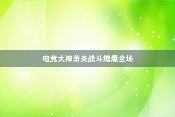 电竞大神萧炎战斗燃爆全场