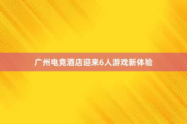 广州电竞酒店迎来6人游戏新体验