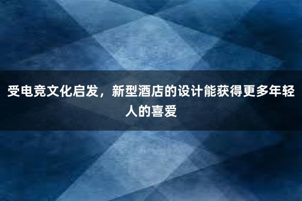 受电竞文化启发，新型酒店的设计能获得更多年轻人的喜爱