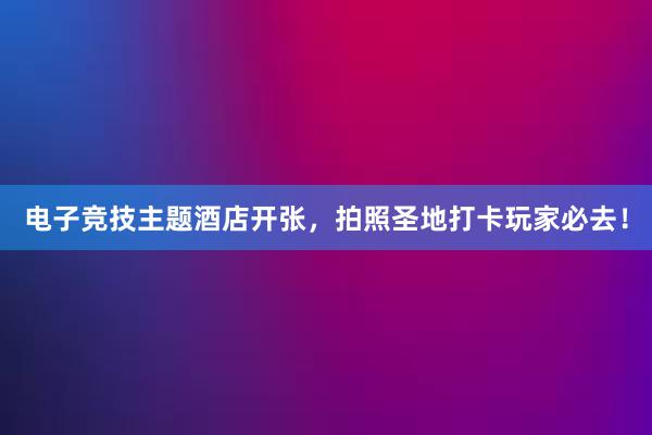 电子竞技主题酒店开张，拍照圣地打卡玩家必去！