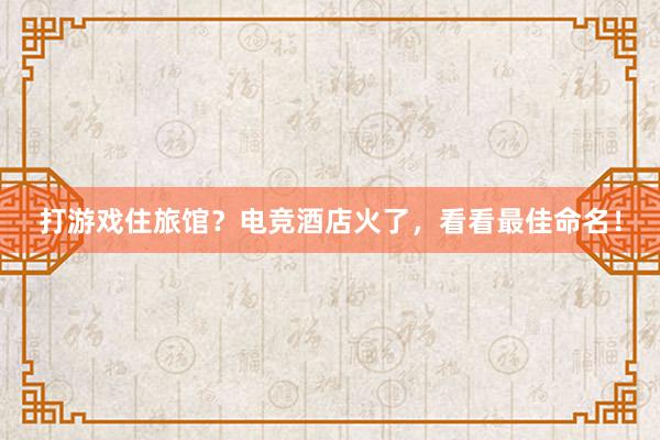 打游戏住旅馆？电竞酒店火了，看看最佳命名！