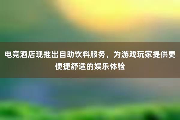 电竞酒店现推出自助饮料服务，为游戏玩家提供更便捷舒适的娱乐体验