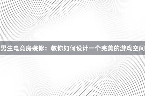 男生电竞房装修：教你如何设计一个完美的游戏空间