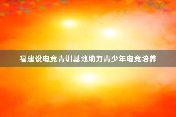 福建设电竞青训基地助力青少年电竞培养