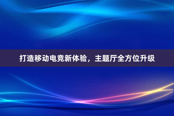 打造移动电竞新体验，主题厅全方位升级