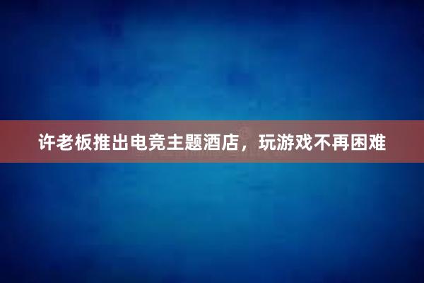 许老板推出电竞主题酒店，玩游戏不再困难