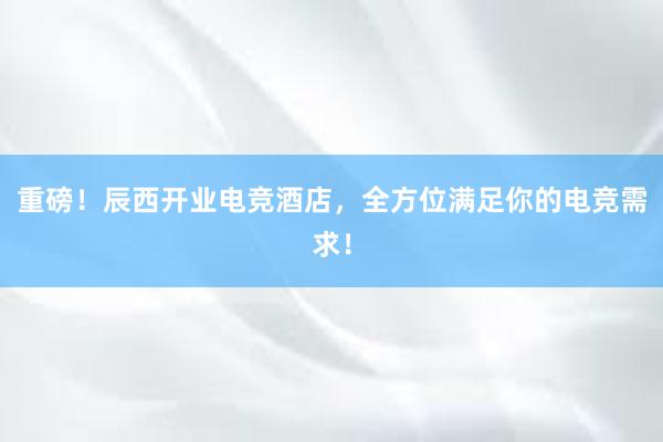 重磅！辰西开业电竞酒店，全方位满足你的电竞需求！