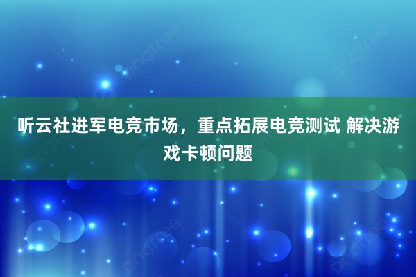 听云社进军电竞市场，重点拓展电竞测试 解决游戏卡顿问题