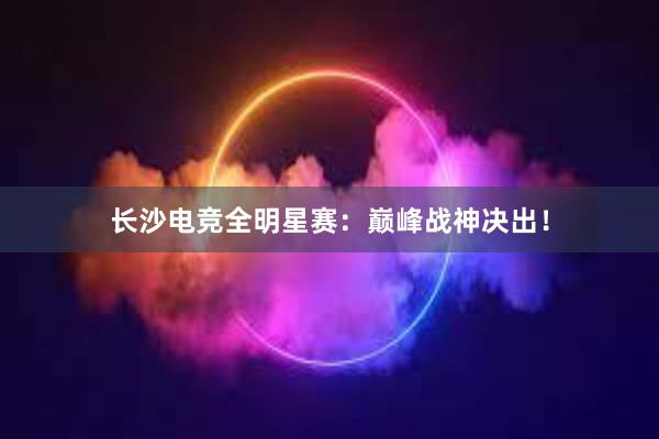 长沙电竞全明星赛：巅峰战神决出！