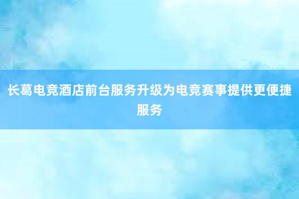 长葛电竞酒店前台服务升级为电竞赛事提供更便捷服务