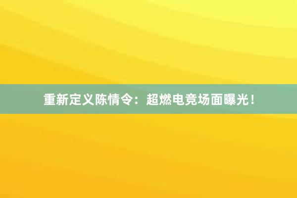 重新定义陈情令：超燃电竞场面曝光！