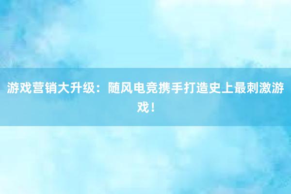 游戏营销大升级：随风电竞携手打造史上最刺激游戏！