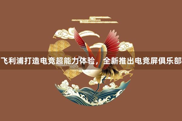 飞利浦打造电竞超能力体验，全新推出电竞屏俱乐部