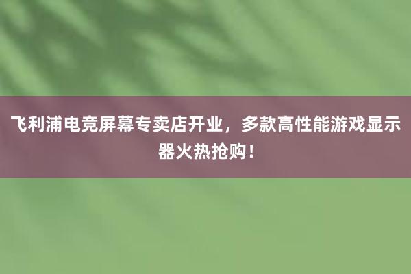 飞利浦电竞屏幕专卖店开业，多款高性能游戏显示器火热抢购！