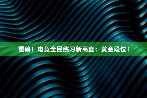 重磅！电竞全民练习新高度：黄金段位！